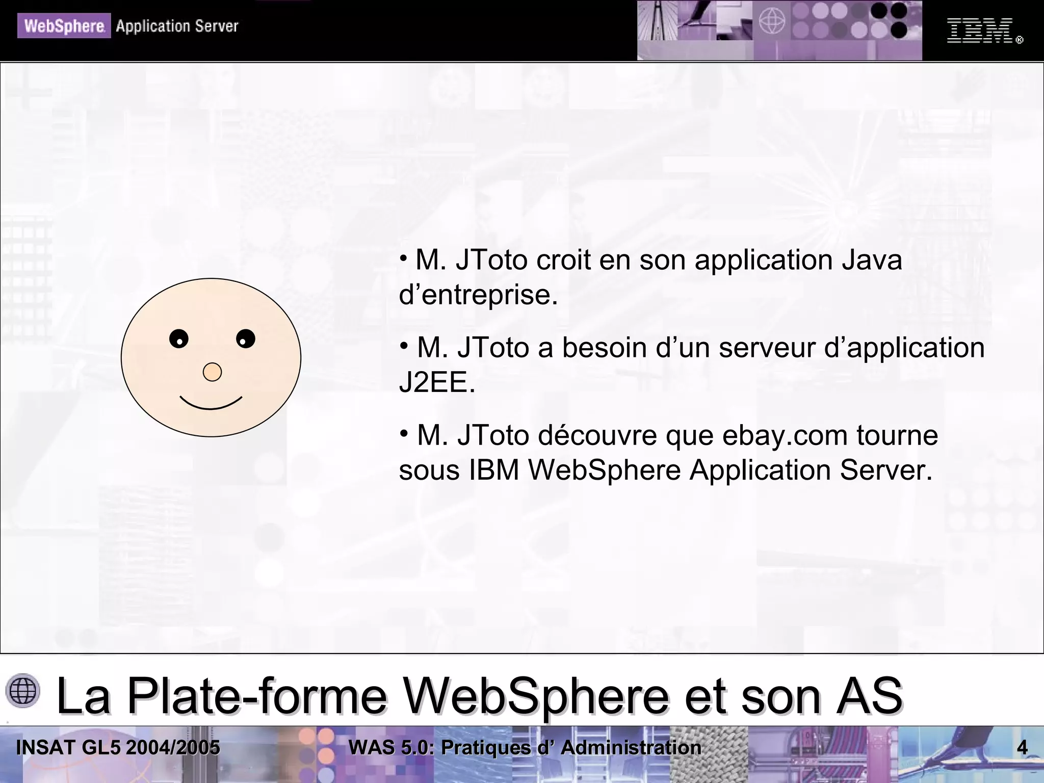 • M. JToto croit en son application Java
                           d’entreprise.
                           • M. JToto a besoin d’un serveur d’application
                           J2EE.
                           • M. JToto découvre que ebay.com tourne
                           sous IBM WebSphere Application Server.




   La Plate-forme WebSphere et son AS
INSAT GL5 2004/2005   WAS 5.0: Pratiques d’ Administration                  4
 