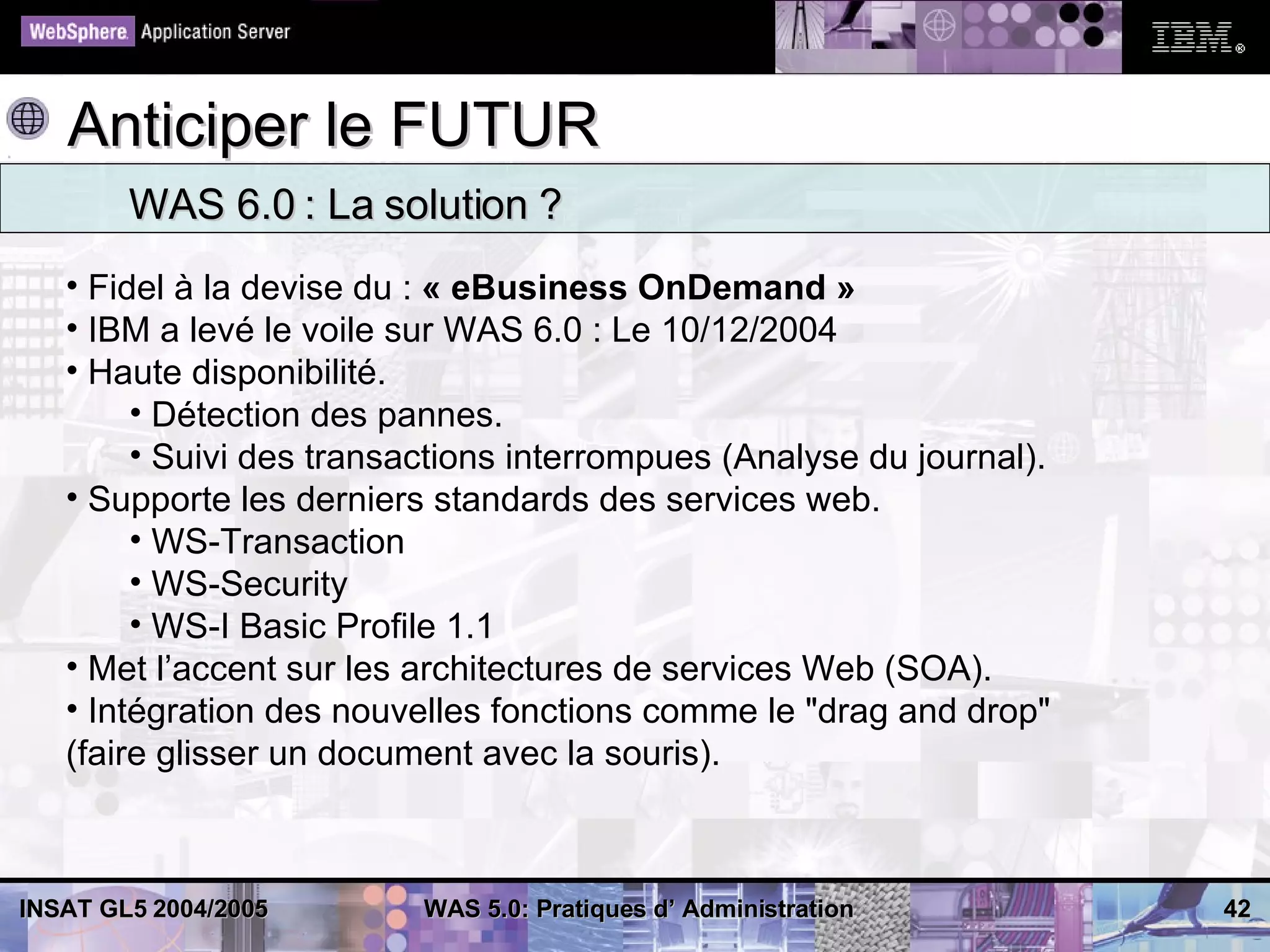 Anticiper le FUTUR
        WAS 6.0 : La solution ?
   • Fidel à la devise du : « eBusiness OnDemand »
   • IBM a levé le voile sur WAS 6.0 : Le 10/12/2004
   • Haute disponibilité.
        • Détection des pannes.
        • Suivi des transactions interrompues (Analyse du journal).
   • Supporte les derniers standards des services web.
        • WS-Transaction
        • WS-Security
        • WS-I Basic Profile 1.1
   • Met l’accent sur les architectures de services Web (SOA).
   • Intégration des nouvelles fonctions comme le "drag and drop"
   (faire glisser un document avec la souris).



INSAT GL5 2004/2005       WAS 5.0: Pratiques d’ Administration        42
 