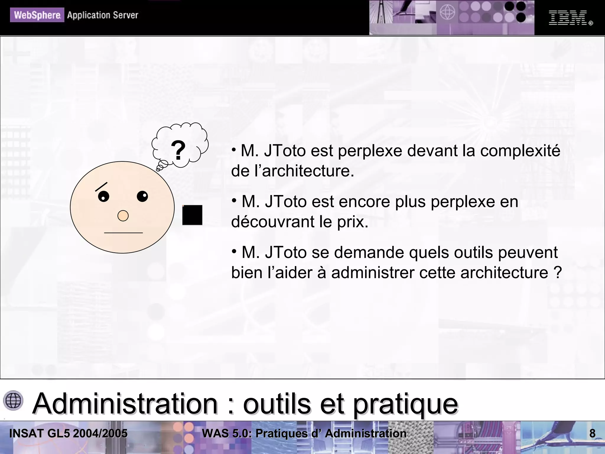 ?        • M. JToto est perplexe devant la complexité
                               de l’architecture.
                               • M. JToto est encore plus perplexe en
                               découvrant le prix.
                               • M. JToto se demande quels outils peuvent
                               bien l’aider à administrer cette architecture ?




   Administration : outils et pratique
INSAT GL5 2004/2005       WAS 5.0: Pratiques d’ Administration                   8
 