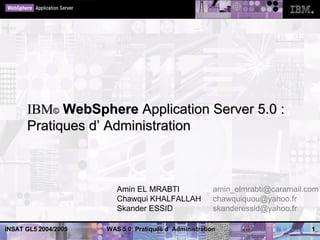 IBM© WebSphere Application Server 5.0 :
      Pratiques d’ Administration



                         Amin EL MRABTI                  amin_elmrabti@caramail.com
                         Chawqui KHALFALLAH              chawquiquou@yahoo.fr
                         Skander ESSID                   skanderessid@yahoo.fr

INSAT GL5 2004/2005   WAS 5.0: Pratiques d’ Administration                       1
 