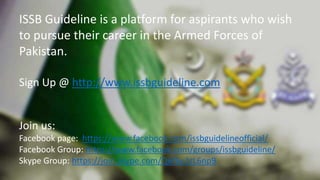 ISSB Guideline is a platform for aspirants who wish
to pursue their career in the Armed Forces of
Pakistan.
Sign Up @ http://www.issbguideline.com
Join us:
Facebook page: https://www.facebook.com/issbguidelineofficial/
Facebook Group: https://www.facebook.com/groups/issbguideline/
Skype Group: https://join.skype.com/Q6f6u1rL6np9
 