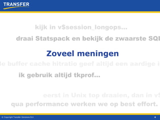 © Copyright Transfer Solutions B.V. Zoveel meningen ik gebruik altijd tkprof… kijk in v$session_longops… eerst in Unix top draaien, dan in v$ draai Statspack en bekijk de zwaarste SQL de buffer cache hitratio geef altijd een aardige indruk qua performance werken we op best effort.  
