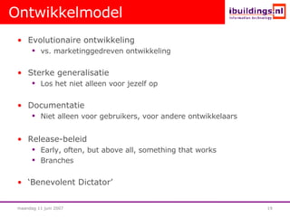 Ontwikkelmodel Evolutionaire ontwikkeling vs. marketinggedreven ontwikkeling Sterke generalisatie Los het niet alleen voor jezelf op Documentatie Niet alleen voor gebruikers, voor andere ontwikkelaars Release-beleid Early, often, but above all, something that works Branches ‘ Benevolent Dictator’ 