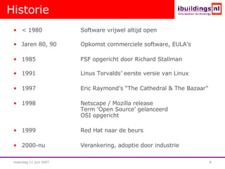 Historie < 1980 Software vrijwel altijd open  Jaren 80, 90 Opkomst commerciele software, EULA’s 1985 FSF opgericht door Richard Stallman 1991 Linus Torvalds’ eerste versie van Linux 1997 Eric Raymond’s “The Cathedral & The Bazaar” 1998 Netscape / Mozilla release Term ‘Open Source’ gelanceerd OSI opgericht 1999 Red Hat naar de beurs 2000-nu Verankering, adoptie door industrie 