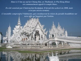 Situé à 13 km au sud de Chiang Rai, en Thaïlande, le Wat Rong Khun
est communément appelé le temple blanc.
Il a été construit par Chalermchai Kositpipat. Il devait être achevé en 2008, mais
n'est pas encore terminé.
L’ensemble comprendra 9 bâtiments, qui constitueront la vision du paradis bouddhiste sur
terre telle qu’imaginée par l'artiste.