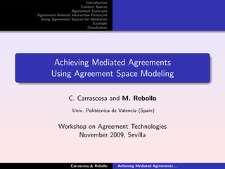 Introduction
                        Context Spaces
                  Agreement Concepts
Agreement-Related Interaction Protocols
 Using Agreement Spaces for Mediators
                               Example
                            Conclusions




        Achieving Mediated Agreements
       Using Agreement Space Modeling

                 C. Carrascosa and M. Rebollo
                   Univ. Politécnica de Valencia (Spain)


           Workshop on Agreement Technologies
                 November 2009, Sevilla



                  Carrascosa & Rebollo    Achieving Mediated Agreements. . .
 