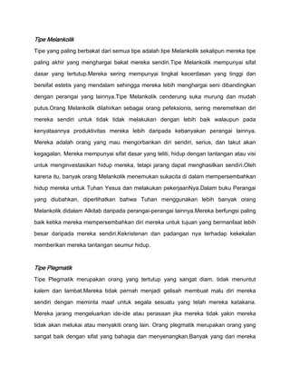 Tipe Melankolik
Tipe yang paling berbakat dari semua tipe adalah tipe Melankolik sekalipun mereka tipe

paling akhir yang menghargai bakat mereka sendiri.Tipe Melankolik mempunyai sifat

dasar yang tertutup.Mereka sering mempunyai tingkat kecerdasan yang tinggi dan

bersifat estetis yang mendalam sehingga mereka lebih menghargai seni dibandingkan

dengan perangai yang lainnya.Tipe Melankolik cenderung suka murung dan mudah

putus.Orang Melankolik dilahirkan sebagai orang pefeksionis, sering meremehkan diri

mereka sendiri untuk tidak tidak melakukan dengan lebih baik walaupun pada

kenyataannya produktivitas mereka lebih daripada kebanyakan perangai lainnya.
Mereka adalah orang yang mau mengorbankan diri sendiri, serius, dan takut akan

kegagalan. Mereka mempunyai sifat dasar yang teliti, hidup dengan tantangan atau visi

untuk menginvestasikan hidup mereka, tetapi jarang dapat menghasilkan sendiri.Oleh

karena itu, banyak orang Melankolik menemukan sukacita di dalam mempersembahkan

hidup mereka untuk Tuhan Yesus dan melakukan pekerjaanNya.Dalam buku Perangai

yang diubahkan, diperlihatkan bahwa Tuhan menggunakan lebih banyak orang

Melankolik didalam Alkitab daripada perangai-perangai lainnya.Mereka berfungsi paling

baik ketika mereka mempersembahkan diri mereka untuk tujuan yang bermanfaat lebih

besar daripada mereka sendiri.Kekristenan dan padangan nya terhadap kekekalan
memberikan mereka tantangan seumur hidup.



Tipe Plegmatik
Tipe Plegmatik merupakan orang yang tertutup yang sangat diam, tidak menuntut

kalem dan lambat.Mereka tidak pernah menjadi gelisah membuat malu diri mereka

sendiri dengan meminta maaf untuk segala sesuatu yang telah mereka katakana.

Mereka jarang mengeluarkan ide-ide atau perasaan jika mereka tidak yakin mereka

tidak akan melukai atau menyakiti orang lain. Orang plegmatik merupakan orang yang
sangat baik dengan sifat yang bahagia dan menyenangkan.Banyak yang dari mereka
 