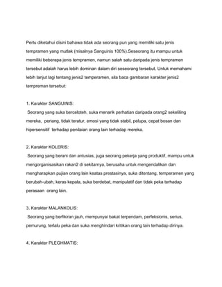 Perlu diketahui disini bahawa tidak ada seorang pun yang memiliki satu jenis

tempramen yang mutlak (misalnya Sanguinis 100%).Seseorang itu mampu untuk

memiliki beberapa jenis tempramen, namun salah satu daripada jenis tempramen

tersebut adalah harus lebih dominan dalam diri seseorang tersebut. Untuk memahami

lebih lanjut lagi tentang jenis2 temperamen, sila baca gambaran karakter jenis2

tempreman tersebut:



1. Karakter SANGUINIS:

Seorang yang suka berceloteh, suka menarik perhatian daripada orang2 sekeliling

mereka, periang, tidak teratur, emosi yang tidak stabil, pelupa, cepat bosan dan

hipersensitif terhadap penilaian orang lain terhadap mereka.



2. Karakter KOLERIS:

Seorang yang berani dan antusias, juga seorang pekerja yang produktif, mampu untuk

mengorganisasikan rakan2 di sekitarnya, berusaha untuk mengendalikan dan

mengharapkan pujian orang lain keatas prestasinya, suka ditentang, temperamen yang

berubah-ubah, keras kepala, suka berdebat, manipulatif dan tidak peka terhadap

perasaan orang lain.



3. Karakter MALANKOLIS:

Seorang yang berfikiran jauh, mempunyai bakat terpendam, perfeksionis, serius,

pemurung, terlalu peka dan suka menghindari kritikan orang lain terhadap dirinya.



4. Karakter PLEGHMATIS:
 