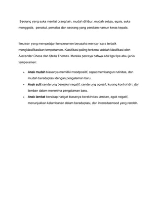 Seorang yang suka menilai orang lain, mudah dihibur, mudah setuju, egois, suka

menggoda, penakut, pemalas dan seorang yang pendiam namun keras kepala.




Ilmuwan yang mempelajari temperamen berusaha mencari cara terbaik

mengklasifikasikan temperamen. Klasifikasi paling terkenal adalah klasifikasi oleh

Alexander Chess dan Stella Thomas. Mereka percaya bahwa ada tiga tipe atau jenis

temperamen:


      Anak mudah biasanya memiliki moodpositif, cepat membangun rutinitas, dan

      mudah beradaptasi dengan pengalaman baru.

      Anak sulit cenderung bereaksi negatif, cenderung agresif, kurang kontrol diri, dan

      lamban dalam menerima pengalaman baru.

      Anak lambat bersikap hangat biasanya beraktivitas lamban, agak negatif,

      menunjukkan kelambanan dalam beradaptasi, dan intensitasmood yang rendah.
 
