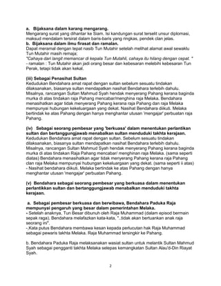 a. Bijaksana dalam karang mengarang.
Mengarang surat yang dihantar ke Siam. Isi kandungan surat terselit unsur diplomasi,
maksud mendalam tersirat dalam baris-baris yang ringkas, pendek clan jelas.
b. Bijaksana dalam ilmu firasat dan ramalan.
Dapat meramal dengan tepat nasib Tun Mutahir setelah melihat alamat awal sewaklu
Tun Mutahir masih remaja;
"Cahaya dari langit memancar di kepala Tun Mutahli, cahaya itu hilang dengan cepat. "
- ramalan : Tun Mutahir akan jadi orang besar dan kebesaran melebihi kebesaran Tun
Perak, tetapi tidak akan kekal.
(iii) Sebagai Penasihat Sultan
Kedudukan Bendahara amat rapat dengan sultan sebelum sesuatu tindakan
dilaksanakan, biasanya sultan mendapatkan nasihat Bendahara terlebih dahulu.
Misalnya, rancangan Sultan Mahmud Syah hendak menyerang Pahang kerana baginda
murka di atas tindakan raja Pahang mencabar/menghina raja Melaka. Bendahara
menasihatkan agar tidak menyerang Pahang kerana raja Pahang dan raja Melaka
mempunyai hubungan kekeluargaan yang dekat. Nasihat Bendahara diikuti. Melaka
bertindak ke atas Pahang dengan hanya menghantar utusan I
mengajar' perbuatan raja
Pahang.
(iv) Sebagai seorang pembesar yang 'berkuasa' dalam menentukan perlantikan
sultan dan bertanggungjawab menabalkan sultan menduduki takhta kerajaan.
Kedudukan Bendahara amat rapat dengan sultan. Sebelum sesuatu tindakan
dilaksanakan, biasanya sultan mendapatkan nasihat Bendahara terlebih dahulu.
Misalnya, rancangan Sultan Mahmud Syah hendak menyerang Pahang kerana baginda
murka di atas tindakan Raja Pahang mencabar/ menghinan raja Melaka. (sama seperti
diatas) Bendahara menasihatkan agar tidak menyerang Pahang kerana raja Pahang
clan raja Melaka mempunyai hubungan kekeluargaan yang dekat. (sama seperti ii atas)
- Nasihat bendahara diikuti. Melaka bertindak ke atas Pahang dengan hanya
menghantar utusan I
mengajar' perbuatan Pahang.
(v) Bendahara sebagai seorang pembesar yang berkuasa dalam menentukan
perlantikkan sultan dan bertanggungjawab menabalkan menduduki takhta
kerajaan.
a. Sebagai pembesar berkuasa dan berwibawa, Bendahara Paduka Raja
mempunyai pengaruh yang besar dalam pemerintahan Melaka.
- Setelah anaknya, Tun Besar dibunuh oleh Raja Muhammad (dalam episod bermain
sepak raga), Bendahara melafazkan kata-kata, "..tidak akan bertuankan anak raja
seorang ini".
- Kata putus Bendahara membawa kesan kepada perlucutan hak Raja Muhammad
sebagai pewaris takhta Melaka. Raja Muhammad tersingkir ke Pahang.
b. Bendahara Paduka Raja melaksanakan wasiat sultan untuk melantik Sultan Mahmud
Syah sebagai pengganti takhta Melaka selepas kemangkatan Sultan Alau'd-Din Riayat
Syah.
2
 