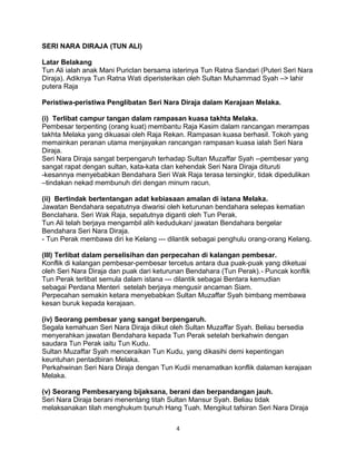 SERI NARA DIRAJA (TUN ALI)
Latar Belakang
Tun Ali ialah anak Mani Puriclan bersama isterinya Tun Ratna Sandari (Puteri Seri Nara
Diraja). Adiknya Tun Ratna Wati diperisterikan oleh Sultan Muhammad Syah –> lahir
putera Raja
Peristiwa-peristiwa Penglibatan Seri Nara Diraja dalam Kerajaan Melaka.
(i) Terlibat campur tangan dalam rampasan kuasa takhta Melaka.
Pembesar terpenting (orang kuat) membantu Raja Kasim dalam rancangan merampas
takhta Melaka yang dikuasai oleh Raja Rekan. Rampasan kuasa berhasil. Tokoh yang
memainkan peranan utama menjayakan rancangan rampasan kuasa ialah Seri Nara
Diraja.
Seri Nara Diraja sangat berpengaruh terhadap Sultan Muzaffar Syah --pembesar yang
sangat rapat dengan sultan, kata-kata clan kehendak Seri Nara Diraja dituruti
-kesannya menyebabkan Bendahara Seri Wak Raja terasa tersingkir, tidak dipedulikan
–tindakan nekad membunuh diri dengan minum racun.
(ii) Bertindak bertentangan adat kebiasaan amalan di istana Melaka.
Jawatan Bendahara sepatutnya diwarisi oleh keturunan bendahara selepas kematian
Benclahara. Seri Wak Raja, sepatutnya diganti oleh Tun Perak.
Tun Ali telah berjaya mengambil alih kedudukan/ jawatan Bendahara bergelar
Bendahara Seri Nara Diraja.
- Tun Perak membawa diri ke Kelang --- dilantik sebagai penghulu orang-orang Kelang.
(III) Terlibat dalam perselisihan dan perpecahan di kalangan pembesar.
Konflik di kalangan pembesar-pembesar tercetus antara dua puak-puak yang diketuai
oleh Seri Nara Diraja dan puak dari keturunan Bendahara (Tun Perak).- Puncak konflik
Tun Perak terlibat semula dalam istana --- dilantik sebagai Bentara kemudian
sebagai Perdana Menteri setelah berjaya mengusir ancaman Siam.
Perpecahan semakin ketara menyebabkan Sultan Muzaffar Syah bimbang membawa
kesan buruk kepada kerajaan.
(iv) Seorang pembesar yang sangat berpengaruh.
Segala kemahuan Seri Nara Diraja diikut oleh Sultan Muzaffar Syah. Beliau bersedia
menyerahkan jawatan Bendahara kepada Tun Perak setelah berkahwin dengan
saudara Tun Perak iaitu Tun Kudu.
Sultan Muzaffar Syah menceraikan Tun Kudu, yang dikasihi demi kepentingan
keuntuhan pentadbiran Melaka.
Perkahwinan Seri Nara Diraja dengan Tun Kudii menamatkan konflik dalaman kerajaan
Melaka.
(v) Seorang Pembesaryang bijaksana, berani dan berpandangan jauh.
Seri Nara Diraja berani menentang titah Sultan Mansur Syah. Beliau tidak
melaksanakan tilah menghukum bunuh Hang Tuah. Mengikut tafsiran Seri Nara Diraja
4
 