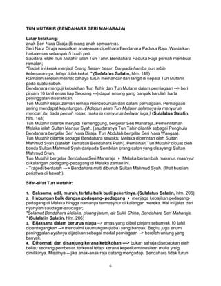 TUN MUTAHIR (BENDAHARA SERI MAHARAJA)
Latar belakang:
anak Seri Nara Diraja (5 orang anak semuanya).
Seri Nara Diraja wasiatkan anak-anak dipelihara Bendahara Paduka Raja. Wasiatkan
harta/emas sebanyak 5 buah peti.
Saudara lelaki Tun Mutahir ialah Tun Tahir. Bendahara Paduka Raja pernah membuat
ramalan;
"Budak ini kelak menjadi Orang Besar- besar. Danpada hamba pun lebih
kebesarannya, tetapi tidak kekal. " (Sulalatus Salatin, hlm. 146)
Ramalan setelah melihat cahaya turun memancar dari langit di kepala Tun Mutahir
pada suatu subuh.
Bendahara menguji kebolehan Tun Tahir dan Tun Mutahir dalam perniagaan --> beri
pinjam 10 tahil emas tiap Seorang ---) dapat untung yang banyak barulah harta
peninggalan diserahkan.
Tun Mutahir sejak zaman remaja menceburkan dari dalam perniagaan. Perniagaan
sering mendapat keuntungan. ('Adapun akan Tun Mutahir selamaya ia menyuruh
mencari itu, tiada pemah rosak, maka ia menyuruh belayar juga.) (Sulalatus Salatin,
hlm. 148)
Tun Mutahir dilantik menjadi Temenggung, bergelar Seri Maharaja. Pemerintahan
Melaka ialah Sultan Mansur Syah. (saudaranya Tun Tahir dilantik sebagai Penghulu
Bendahara bergelar Seri Nara Diraja. Tun Abdulah bergelar Seri Nara Wangsa).
Tun Mutahir dilantik sebagai Bendahara sewaktu Melaka diperintah oleh Sultan
Mahmud Syah (setelah kematian Bendahara Putih). Pemilihan Tun Mutahir dibuat oleh
bonda Sultan Mahmud Syah daripada Sembilan orang calon yang disayangi Sultan
Mahmud Syah.
Tun Mutahir bergelar BendaharaSeri Maharaja  Melaka bertambah makmur, mashyur
di kalangan pedagang-pedagang di Melaka zaman ini.
- Tragedi berdarah ---> Bendahara mati dibunuh Sultan Mahmud Syah. (lihat huraian
peristiwa di bawah).
Sifat-sifat Tun Mutahir:
1. Saksama, adil, murah, terlalu balk budi pekertinya. (Sulalatus Salatin, hlm. 206)
2. Hubungan balk dengan pedagang- pedagang  menjaga kebajikan pedagang-
pedagang di Melaka hingga namanya termasyhur di kalangan mereka. Hal ini jelas dari
nyanyian saudagar-saudagar;
"Selamat Bendahara Melaka, pisang jarum, air Bukit China, Bendahara Seri Maharaja.
" (Sulalatin Salatin, hlm. 206)
3. Bijaksana dalam berurus niaga –> emas yang diboil pinjam sebanyak 10 tahil
diperdagangkan --> mendalml keuntungan (laba) yang banyak. Begitu juga enum
peninggalan ayahnya dijadikan sebagai modal perniagaan –> beroleh untung yang
banyak.
4. Dihormati dan disanjung kerana ketokohan ---> bukan sahaja disebabkan oleh
beliau seorang pembesar terkenal tetapi kerana keperikemanusiaan mulia ymig
dimilikinya. Misalnya -- jika anak-anak raja datang mengadap, Bendahara tidak turun
6
 