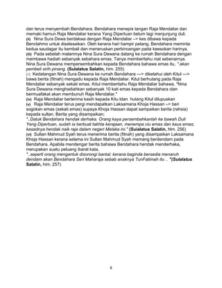 dan terus menyernbah Bendahara. Bendahara menepis tangan Raja Mendaliar dan
memaki hamun Raja Mendaliar kerana Yang Dipertuan belum lagi menjunjung duli.
(ii) Nina Sura Dewa berdakwa dengan Raja Mendaliar –> kes dibawa kepada
Benclahmo untuk diselesaikan. Oleh kerana hari hampir petang, Bendahara meminta
kedua saudagar itu kembali dan meneruskan perbincangan pada keesokan harinya.
(iii) Pada sebelah malamnya Nina Sura Dewana datang ke rumah Bendahara dengan
membawa hadiah sebanyak sebahara emas. Tanya memberitahu niat sebenarnya.
Nina Sura Dewana mempersembahkan kepada Bendahara bahawa emas itu, ".akan
pembeli sirih pinang. (Sulalatus Salatin, him. 255)
(i) Kedatangan Nina Sura Dewana ke rumah Bendahara ---> diketahui oleh Kitul --->
bawa berita (fitnah) mengadu kepada Raja Mendaliar. Kitul berhutang pada Raja
Mendaliar sebanyak sekati emas. Kitul memberitahu Raja Mendaliar bahawa, "Nina
Sura Dewana menghadiahkan sebanyak 10 kati emas kepada Bendahara clan
bermuafakat akan membunuh Raja Mendaliar."
(iv) Raja Mendaliar berterima kasih kepada Kitu ldan hutang Kitul dilupuskan
(v) Raja Mendaliar terus pergi mendapatkan Laksamana Khoja Hassan –> beri
sogokan emas (sekati emas) supaya Khoja Hassan dapat sampaikan berita (rahsia)
kepada sultan. Berita yang disampaikan;
"..Datuk Bendahara hendak derhaka. Orang kaya persembahkanlah ke bawah Duli
Yang Dipertuan, sudah ia berbuat takhta kerajaan, menempa ciu emas dan kaus emas;
kasadnya hendak naik raja dalam negeri Melaka ini." (Suialatus Salatin, hlm. 256)
(vi) Sultan Mahmud Syah terus menerima berita (fitnah) yang disampaikan Laksamana
Khoja Hassan kerana selama ini Sultan Mahmud Syah memang berdendam pada
Bendahara. Apabila mendengar berita bahawa Bendahara hendak menderhaka,
merupakan suatu peluang ibarat kata,
"..seperti orang mengantuk disorongi bantal; kerana baginda bersedia menaruh
dendam akan Bendahara Seri Maharaja sebab anaknya TunFatimah itu .. "(Sulalatus
Salatin, him. 257)
8
 
