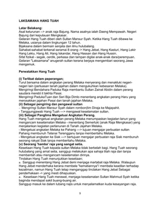LAKSAMANA HANG TUAH
Latar Belakang:
Asal keturunan --> anak raja Bajung. Nama asalnya ialah Daeng Mempawah. Negeri
Bajung dari kepulauan Mengkasar.
Gelaran Hang Tuah diberi oleh Sultan Mansur Syah. Ketika Hang Tuah dibawa ke
Melaka, usianya dalam lingkungan 12 tahun.
Bijaksana dalam bermain senjata dan ilmu hulubalang.
Sahabat-sahabat terkenal seramai 8 orang -> Hang Jebat, Hang Kasturi, Hang Lekir
Hang Lekiu, Hang Ali, Hang Iskandar, Hang Hassan dan Hang Hussin.
Sifat fizikal - segak, cerdik, perkasa clan tampan digilai anak-anak dara/perempuan.
Gelaran "Laksamana" anugerah sultan kerana berjaya mengembari seorang Jawa
mengamuk.
Perwatakkan Hang Tuah
(i) Terlibat dalam peperangan;
Turut bersama dalam angkatan perang Melaka menyerang dan menakluki negeri-
negeri lain (perluasan tanah jajahan dalam mengukuhkan kebesaran Melaka).
Mengiringi Bendahara Paduka Raja membantu Sultan Zainal Abidin dalam perang
saudara merebt it takhta Pasai.
Mengiringi PadukaTuan dan Seri Bija Dimlo menentang angkatan perang Haru yang
merosakkan jajahan Pasai dan tanah jajahan Melaka.
(ii) Sebagai pengiring dan pengawal sultan
− Mengiringi Sultan Mansur Syah dalam rombon(lim Diraja ke Majapahit.
- Tanggungjawab Hang Tuah ---> mengawal keselamatan sultan.
(iii) Sebagai Panglima Mengetuai Angkatan Perang.
Hang Tuah mengetuai angkatan perang Melaka menumpaskan kegiatan lanun yang
mengancam keselamatan Melaka - menentang Semerluki (anak Raja Mengkasar) yang
menjalankan kegiatan perlanunan di Tanah Jajahan Melaka.
- Mengetuai angkatan Melaka ke Pahang ---> tujuan mengajar perbuatan sultan
Pahang membunuh Telanai Terengganu tanpa memberitahu Melaka.
- Mengetuai angkatan ke Siak ---> bertujuan mengajar perbuatan raja Siak membunuh
seorang rakyat Siak tanpa memberitahu Melaka.
(v) Seorang 'hamba' raja yang sangat setia.
Kesetiaan Hang Tuah kepada sultan Melaka tidak berbelah bagi. Hang Tuah seorang
hulubalang yang amat setia, sanggup melakukan apa sahaja titah raja dan tanpa
membantah atau mengancam keselamatan dirinya.
Tindakan Hang Tuah menunjukkan kesetiaan;
a. Sanggup menentang Hang Jebat demi menjaga martabat raja Melaka. Walaupun
Hang Jebat menderhaka kerana membela "kematiannya"/ membela keadilan terhadap
kezaliman, namun Hang Tuah tetap menganggap tinclakan Hang Jebat Sebagai
penderhakaan -> yang mesti dihapuskan.
a. Kesetiaan Hang Tuah merawat, menjaga keselamatan Sultan Mahmud Syah ketika
baginda mendapat sakit buang-buang air.
Sanggup masuk ke dalam lubang najis untuk menyelamatkan kuda kesayangan raja.
9
 