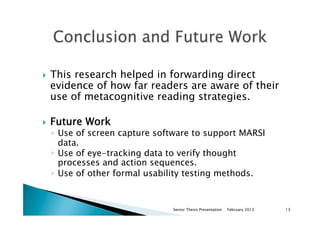 }  This research helped in forwarding direct
evidence of how far readers are aware of their
use of metacognitive reading strategies.
}  Future Work
◦  Use of screen capture software to support MARSI
data.
◦  Use of eye-tracking data to verify thought
processes and action sequences.
◦  Use of other formal usability testing methods.
February 2013Senior Thesis Presentation 13
 