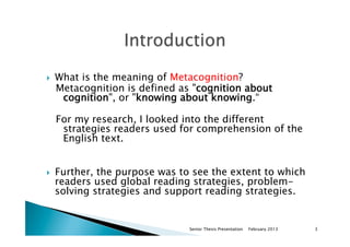 }  What is the meaning of Metacognition?
Metacognition is defined as "cognition about
cognition", or "knowing about knowing.“
For my research, I looked into the different
strategies readers used for comprehension of the
English text.
}  Further, the purpose was to see the extent to which
readers used global reading strategies, problem-
solving strategies and support reading strategies.
February 2013Senior Thesis Presentation 3
 