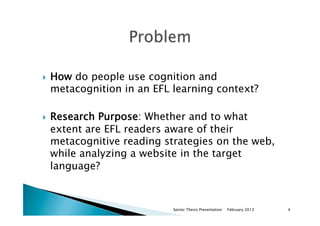 }  How do people use cognition and
metacognition in an EFL learning context?
}  Research Purpose: Whether and to what
extent are EFL readers aware of their
metacognitive reading strategies on the web,
while analyzing a website in the target
language?
February 2013Senior Thesis Presentation 4
 