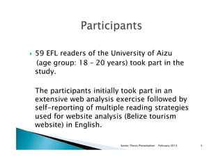 }  59 EFL readers of the University of Aizu
(age group: 18 – 20 years) took part in the
study.
The participants initially took part in an
extensive web analysis exercise followed by
self-reporting of multiple reading strategies
used for website analysis (Belize tourism
website) in English.
February 2013Senior Thesis Presentation 5
 
