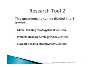 }  This questionnaire can be divided into 3
groups.
◦  Global Reading Strategy(GLOB Subscale)
◦  Problem Reading Strategy(PLOB Subscale)
◦  Support Reading Strategy(SUP Subscale)
February 2013Senior Thesis Presentation 8
 