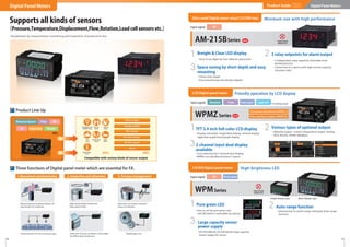 8 9
Pure green LED
・Easy to see by pure green and
red LED which is selectable by setting
1
Large capacity sensor
power supply
・DC12V(100mA), DC24V(50mA) large capacity
power supply for sensor
2 Auto-range function
・Unnecessary to switch range setting by Auto-range
function
3
High-brightness LED
・Display selectable. Single/dual display, vertical display,
digits/bar graph/trend graph display
・Optional output : 4 point comparative output, Analog,
BCD, RS232C, RS485 (Modbus)
TFT 2.4 inch full-color LCD display
1 Various types of optional output
2
・Cost reduction by 2-channel dual display
・WPMZ can calculate between 2 inputs
32-channel input dual display
available
WPMZSeries
WPMSeries
Supports all kinds of sensors
（Pressure,Temperature,Displacement,Flow,Rotation,Load cell sensors etc.）
Visualization by measurement, monitoring and inspection of production line
1/8 DIN Digital panel meter
NEW
Friendly operation by LCD display
LCD Digital panel meter
・Easy to see digits by new reﬂector and screen
・3 independent relay setpoints selectable from
HH/HI/GO/LO/LL
・Connection to a device with high current capacity
becomes safer
・
73mm short depth
・Easy mounting by new design adapter
Breight & Clear LED display
1 3 relay setpoints for alarm output
2
3 Space saving by short depth and easy
mounting
AM-215BSeries NEW
Minimum size with high performance
Ultra small Digital meter relay(1/32 DIN size)
Product Line Up
Compatible with various kinds of sensor output
etc. etc.
Analog output
Alarm output
BCD output
RS-232C output
RS-485 output
None
Temperature and
humidity sensor
Pressure
sensor
Load cell
sensor
Flow
sensor
Displacement
sensor
Speed
sensor
Water quality
sensor
1. Measurement and determination 2. Inspection and detection 3. Process management
Three functions of Digital panel meter which are essential for FA.
Determination of rivet mounting state
Measurement and determination of
lead length of condenser
Detection of warp condition of door glass
by differential transformer
High-speed determination by
high-speed mode
Display gear revs
Detection of number and poor
shape of materials
Product Guide Digital Panel Meters
Digital Panel Meters
Single display type Multi display type
Process signal
DC
Input signal
DC
Input signal
Input signal Rotation Flow Load cell*
Processsignal*
＊Coming soon
Tachometer/Speedmeter(WPMZ-5)
Flow rate/Flow totalizer (WPMZ-6)
etc.
Rotation/Speed Flow DC
Temperature Weight
AC
 