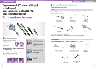 Temperature sensor has 2 categories.
[1. RTD], [2. Thermocouple]
It is possible to measure
temperature in various place
and environment.
Temperature measuring
We have conﬁdence in short lead time and stable
long term supply.Not only the catalog standard product,
special speciﬁcations are also available.
We also sell protection tubes, screws, ﬂanges, mounting
brackets etc.
[Quick delivery] [Special speciﬁcations]
[Stable supply]
Three advantages
Thermocouple & RTD sensors additional
to the line-up!!
Many installation results at FA / BA,
large commercial facilities
Temperature Sensors
Product Guide Temperature Sensors
［1. RTD］ ［2.Thermocouple］
Temperature Sensors are added to the Watanabe brand and started manufacturing.
We will offer a total solution of BA / PA / FA with existing measuring devices.
· Public facilities such as government ofﬁce
buildings, libraries etc.
· Central air-conditioning system of large
buildings
· Hotels
· Medical facilities
· Transportation facilities such as Airport,
subway, etc.
Buildings
Plants
Large commercial
facilities
Installation results of Temperature sensors
· Powerplantsuchasthermalpower,geothermal
poweretc.
· Various plants such as steel, chemistry,
shipbuilding
· Garbage disposal plant such as incinerator
· Water treatment plants
· Attractions of large leisure facilities
· Competition facilities
· Cultural heritage
Also the other various kinds of of RTD available.
[High precision Pt100Ω element] [Pt100Ω element for calorie calculation] [Sheath RTD]
RTD
Thermocouple type B, R, S, K, E, J, T available for wide range -200℃ to 1,700℃
測温抵抗体
Thermocouple
［Introduction of main sensor types］
Total support from upstream to downstream
Screw type with
connection head
White stick for
chemicals
Sheath screw type with
connection head
Non-metallic protection tube
type for high temperature
Coating
thermocouple
Magnetic type
Surface thermocouple
sheet
Wall-mount type for
low temperatur
Wire anchor for
thermal storage tank
Ring sensor
for wiring surface
Flat thermo
Using Pt100Ω platinum element. It can correspond to Connection head type, lead wire type
or other standard/special shapes.
Quick
delivery
Stable
supply
Special
speciﬁcation
12 13
Temperature Sensors
 