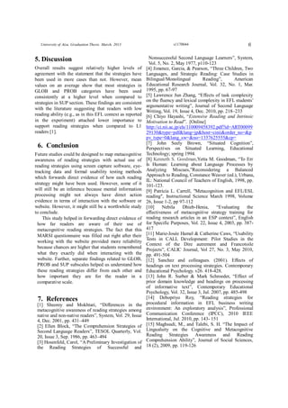 6University of Aizu, Graduation Thesis. March, 2013 s1170044
5. Discussion
Overall results suggest relatively higher levels of
agreement with the statement that the strategies have
been used in more cases than not. However, mean
values on an average show that most strategies in
GLOB and PROB categories have been used
consistently at a higher level when compared to
strategies in SUP section. These findings are consistent
with the literature suggesting that readers with low
reading ability (e.g., as in this EFL context as reported
in the experiment) attached lower importance to
support reading strategies when compared to L1
readers [1].
6. Conclusion
Future studies could be designed to map metacognitive
awareness of reading strategies with actual use of
reading strategies using screen capture software, eye-
tracking data and formal usability testing methods
which forwards direct evidence of how each reading
strategy might have been used. However, some of it
will still be an inference because mental information
processing might not always have direct action
evidence in terms of interaction with the software or
website. However, it might still be a worthwhile study
to conclude.
This study helped in forwarding direct evidence of
how far readers are aware of their use of
metacognitive reading strategies. The fact that this
MARSI questionnaire was filled out right after their
working with the website provided more reliability
because chances are higher that students remembered
what they exactly did when interacting with the
website. Further, separate findings related to GLOB,
PROB and SUP subscales helped us understand how
these reading strategies differ from each other and
how important they are for the reader in a
comparative scale.
7. References
[1] Sheorey and Mokhtari, “Differences in the
metacognitive awareness of reading strategies among
native and non-native readers”, System, Vol. 29, Issue
4, Dec. 2001, pp. 431–449
[2] Ellen Block, “The Comprehension Strategies of
Second Language Readers”, TESOL Quarterly, Vol.
20, Issue 3, Sep. 1986, pp. 463–494
[3] Hosenfeld, Carol, “A Preliminary Investigation of
the Reading Strategies of Successful and
Nonsuccessful Second Language Learners”, System,
Vol. 5, No. 2, May 1977, p110-123
[4] Jimenez, Garcia, & Pearson, “Three Children, Two
Languages, and Strategic Reading: Case Studies in
Bilingual/Monolingual Reading”, American
Educational Research Journal, Vol. 32, No. 1, Mar.
1995, pp. 67-97
[5] Lawrence Jun Zhang, “Effects of task complexity
on the fluency and lexical complexity in EFL students’
argumentative writing”, Journal of Second Language
Writing, Vol. 19, Issue 4, Dec. 2010, pp. 218–233
[6] Chiyo Hayashi, “Extensive Reading and Intrinsic
Motivation to Read”. [Online]
http://ci.nii.ac.jp/els/110009458392.pdf?id=ART00099
29130&type=pdf&lang=jp&host=cinii&order_no=&p
pv_type=0&lang_sw=&no=1357625555&cp=
[7] John Seely Brown, “Situated Cognition”,
Perspectives on Situated Learning, Educational
Technology; spring 1994.
[8] Kenneth S. Goodman,Yetta M. Goodman, “To Err
Is Human: Learning about Language Processes by
Analyzing Miscues,”Reconsidering a Balanced
Approach to Reading, Constance Weaver (ed.), Urbana,
IL: National Council of Teachers of English, 1998, pp.
101-123.
[9] Patricia L. Carrell, "Metacognition and EFL/ESL
reading", Instructional Science March 1998, Volume
26, Issue 1-2, pp 97-112
[10] Nebila Dhieb-Henia, “Evaluating the
effectiveness of metacognitive strategy training for
reading research articles in an ESP context”, English
for Specific Purposes, Vol. 22, Issue 4, 2003, pp. 387-
417
[11] Marie-Josée Hamel & Catherine Caws, “Usability
Tests in CALL Development: Pilot Studies in the
Context of the Dire autrement and Francotoile
Projects”, CALIC Journal, Vol 27, No. 3, May 2010,
pp. 491-504
[12] Sanchez and colleagues. (2001). Effects of
headings on text processing strategies. Contemporary
Educational Psychology. v26. 418-428.
[13] John R. Surber & Mark Schroeder, “Effect of
prior domain knowledge and headings on processing
of informative text”, Contemporary Educational
Psychology, Vol. 32, Issue 3, Jul. 2007, pp. 485-498
[14] Debopriyo Roy, “Reading strategies for
procedural information in EFL business writing
environment: An exploratory analysis”, Professional
Communication Conference (IPCC), 2010 IEEE
International, Jul. 2010, pp. 143- 151
[15] Maghsudi, M., and Talebi, S. H. “The Impact of
Lingualuity on the Cognitive and Metacognitive
Reading Strategies Awareness and Reading
Comprehension Ability”, Journal of Social Sciences,
18 (2), 2009, pp. 119-126
 