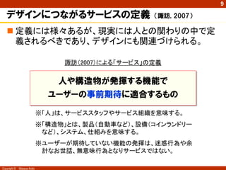 9

   デザインにつながるサービスの定義                                （諏訪, 2007）

    定義には様々あるが、現実には人との関わりの中で定
     義されるべきであり、デザインにも関連づけられる。

                                 諏訪（2007）による「サービス」の定義


                                人や構造物が発揮する機能で
                              ユーザーの事前期待に適合するもの

                            ※「人」は、サービススタッフやサービス組織を意味する。
                            ※「構造物」とは、製品（自動車など）、設備（コインランドリー
                             など）、システム、仕組みを意味する。
                            ※ユーザーが期待していない機能の発揮は、迷惑行為や余
                             計なお世話、無意味行為となりサービスではない。

Copyright ©   Masaya Ando
 