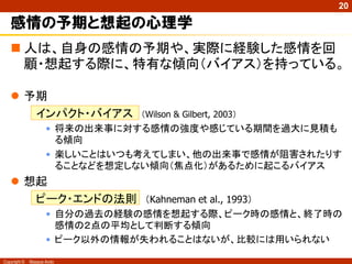 20

   感情の予期と想起の心理学
    人は、自身の感情の予期や、実際に経験した感情を回
     顧・想起する際に、特有な傾向（バイアス）を持っている。

    予期
      インパクト・バイアス               （Wilson & Gilbert, 2003）
                     • 将来の出来事に対する感情の強度や感じている期間を過大に見積も
                       る傾向
                     • 楽しいことはいつも考えてしまい、他の出来事で感情が阻害されたりす
                       ることなどを想定しない傾向（焦点化）があるために起こるバイアス
    想起
      ピーク・エンドの法則 （Kahneman et al., 1993）
                     • 自分の過去の経験の感情を想起する際、ピーク時の感情と、終了時の
                       感情の２点の平均として判断する傾向
                     • ピーク以外の情報が失われることはないが、比較には用いられない

Copyright ©   Masaya Ando
 