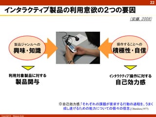22

   インタラクティブ製品の利用意欲の２つの要因
                                                        (安藤, 2008)




               製品ジャンルへの                            操作することへの

              興味･知識                              積極性･自信



        利用対象製品に対する                             ｲﾝﾀﾗｸﾃｨﾌﾞ操作に対する
                製品関与                              自己効力感


                            ※自己効力感 「それぞれの課題が要求する行動の過程を、うまく
                             成し遂げるための能力についての個々の信念」（Bandura,1977)

Copyright ©   Masaya Ando
 
