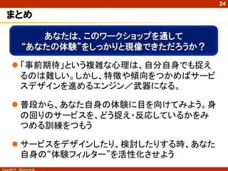 24

   まとめ

                  あなたは、このワークショップを通して
               “あなたの体験”をしっかりと現像できただろうか？

        「事前期待」という複雑な心理は、自分自身でも捉え
         るのは難しい。しかし、特徴や傾向をつかめばサービ
         スデザインを進めるエンジン／武器になる。

        普段から、あなた自身の体験に目を向けてみよう。身
         の回りのサービスを、どう捉え・反応しているかをみ
         つめる訓練をつもう

        サービスをデザインしたり、検討したりする時、あなた
         自身の“体験フィルター”を活性化させよう
Copyright ©   Masaya Ando
 
