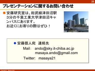 25

   プレゼンテーションに関するお問い合わせ
    安藤研究室は、総武線津田沼駅
     ３分の千葉工業大学津田沼キャ
     ンパスにあります。
     お近くにお寄りの際はぜひ！



                        安藤個人宛 連絡先
                           Mail： ando@sky.it-chiba.ac.jp
                                   masaya.ando@gmail.com
                           Twitter: masaya21


Copyright ©   Masaya Ando
 
