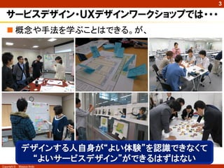 3

   サービスデザイン・ＵＸデザインワークショップでは・・・
    概念や手法を学ぶことはできる。が、




               デザインする人自身が“よい体験”を認識できなくて
                “よいサービスデザイン”ができるはずはない
Copyright ©   Masaya Ando
 