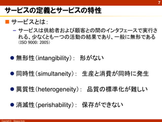 7

   サービスの定義とサービスの特性
    サービスとは：
              – サービスは供給者および顧客との間のインタフェースで実行さ
                れる、少なくとも一つの活動の結果であり、一般に無形である
                  （ISO 9000: 2005）



          無形性（intangibility）： 形がない

          同時性（simultaneity）： 生産と消費が同時に発生

          異質性（heterogeneity）： 品質の標準化が難しい

          消滅性（perishability）： 保存ができない

Copyright ©   Masaya Ando
 
