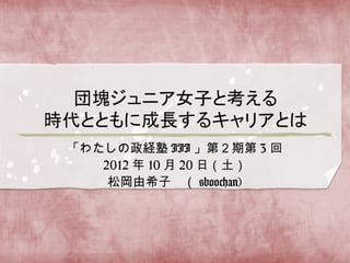 「わたしの政経塾 III 」第２期第 3 回
   2012 年 10 月 20 日（土）
    松岡由希子　（ @boochan)
 
