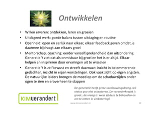 Ontwikkelen
•   Willenervaren:ontdekken,lerenengroeien
       ll               d kk l
•   Uitdagendwerk:goedebalanstussenuitdagingenroutine
•   Openheid:openeneerlijknaarelkaar,elkaarfeedbackgevenomdatje
    Openheid: open en eerlijk naar elkaar elkaar feedback geven omdat je
    daarmeebijdraagtaanelkaarsgroei
•   Mentorschap,coaching:eerdervanzelfsprekendheiddanuitzondering.
    GeneratieYzietdatalsonmisbaarbijgroeienhetiseraltijd.Elkaar
    G       i    i d      l     ib     bij     i h i           l ijd lk
    helpeneninspirerendoorervaringenuittewisselen
•   GeneratieYiszelfbewustenstreeftdaarnaar:inzichtinbelemmerende
    gedachten,inzichtineigenworstelingen.Ookvaakzichtopeigenangsten.
    Denatuurlijkeleidersbrengendemoedopomdeschaduwzijdenonder
    ogentezieneneroverheentestappen
    ogen te zien en eroverheen te stappen
                                    Degeneratieheeftgrotevernieuwingsdrang,wil
                                    statusquo nietaccepteren.Deveranderkrachtis
                                    groot…devraagis:weetzijdezetebehoudenen
                                    groot de vraag is: weet zij deze te behouden en
                                    omtezetteninverbetering?
                                 www.kimverandert.nl                                    10
 