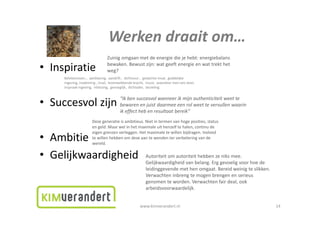 Werkendraaitom…
                                 Werken draait om
                                Zuinigomgaanmetdeenergiediejehebt:energiebalans
                                bewaken.Bewustzijn:watgeeftenergieenwattrekthet
• Inspiratie                   weg?
     Betekenissen…aanblazing,aandrift,dichtvuur,gedachte‐inval,goddelijke
     ingeving,inademing,inval,levenwekkendekracht,muze,waardoormenietsdoet,
     inspraakingeving,inblazing,gevoeglijk,dichtader,bezieling
     inspraak ingeving inblazing gevoeglijk dichtader bezieling


                                        “Ikbensuccesvolwanneerikmijnauthenticiteitweette
• Succesvolzijn                        bewarenenjuistdaarmeeeenrolweettevervullenwaarin
                                        ikeffecthebenresultaatbereik”
                                            ff
                      Dezegeneratieisambitieus.Nietintermenvanhogeposities,status
                      engeld.Maarwelinhetmaximaleuithenzelftehalen,continude
                      eigengrenzenverleggen.Hetmaximaletewillenbijdragen.Invloed
• Ambitie             tewillenhebbenomdezeaantewendenterverbeteringvande
                      te willen hebben om deze aan te wenden ter verbetering van de
                      wereld.


• Gelijkwaardigheid                                      Autoriteitomautoriteithebbenzeniksmee.
                                                         Gelijkwaardigheidvanbelang.Erggevoeligvoorhoede
                                                             j       g               g gg         g
                                                         leidinggevendemethenomgaat.Bereidweinigteslikken.
                                                         Verwachteninbrengtemogenbrengenenserieus
                                                         genomenteworden.Verwachtenfairdeal,ook
                                                         arbeidsvoorwaardelijk.
                                                                              j


                                                     www.kimverandert.nl                                             14
 