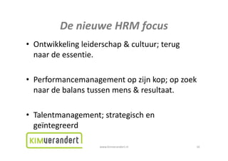 DenieuweHRMfocus
         De nieuwe HRM focus
• Ontwikkeling leiderschap & cultuur; terug
  Ontwikkelingleiderschap&cultuur;terug
  naardeessentie.

• Performancemanagement op zijn kop; op zoek
  Performancemanagementopzijnkop;opzoek
  naardebalanstussenmens&resultaat.

• Talentmanagement; strategisch en
  Talentmanagement;strategischen
  geïntegreerd

                    www.kimverandert.nl        16
 