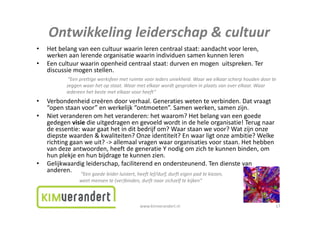 Ontwikkelingleiderschap&cultuur
    Ontwikkeling leiderschap & cultuur
•   Hetbelangvaneencultuurwaarinlerencentraalstaat:aandachtvoorleren,
    werkenaanlerendeorganisatiewaarinindividuensamenkunnenleren
•   Eencultuurwaarinopenheidcentraalstaat:durvenenmogenuitspreken.Ter
    E     lt        i        h id   t l t t d                      it    k T
    discussiemogenstellen.
            “Eenprettigewerksfeermetruimtevooriedersuniekheid.Waarweelkaarscherphoudendoorte
           zeggenwaarhetopstaat.Waarmetelkaarwordtgesprokeninplaatsvanoverelkaar.Waar
             gg              p                               g p         p
           iedereenhetbestemetelkaarvoorheeft”
•   Verbondenheidcreërendoorverhaal.Generatieswetenteverbinden.Datvraagt
    “openstaanvoor”enwerkelijk“ontmoeten”.Samenwerken,samenzijn.
•   Nietveranderenomhetveranderen:hetwaarom?Hetbelangvaneengoede
    gedegenvisie dieuitgedragenengevoeldwordtindeheleorganisatie!Terugnaar
    deessentie:waargaathetinditbedrijfom?Waarstaanwevoor?Watzijnonze
    diepstewaarden&kwaliteiten?Onzeidentiteit?Enwaarligtonzeambitie?Welke
       p                                                       g
    richtinggaanweuit?‐>allemaalvragenwaarorganisatiesvoorstaan.Hethebben
    vandezeantwoorden,heeftdegeneratieYnodigomzichtekunnenbinden,om
    hunplekjeenhunbijdragetekunnenzien.
•   Gelijkwaardigleiderschap,faciliterend enondersteunend.Tendienstevan
    Gelijkwaardig leiderschap faciliterend en ondersteunend Ten dienste van
    anderen.
                “Eengoedeleiderluistert,heeftlef/durf,durfteigenpadtekiezen,
                weetmensente(ver)binden,durftnaarzichzelftekijken”



                                             www.kimverandert.nl                                          17
 