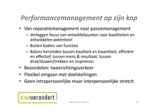 Performancemanagementopzijnkop
Performancemanagement op zijn kop
• Vanreparatiemanagementnaarpassiemanagement
        p          g           p         g
   – Verleggenfocusvanontwikkelpuntennaarkwaliteitenen
     ontwikkelenpotentieel
   – Buitenkadersvanfuncties
   – Balanshervindentussenkwaliteitenkwantiteit,efficiënt
     eneffectief,tussenmens&resultaat,tussen
     en effectief tussen mens & resultaat tussen
     druk/duwen/trekkeneninspireren.
• Beoordelen: tweerichtingsverkeer
  Beoordelen:tweerichtingsverkeer
• Flexibelomgaanmetdoelstellingen
• Geen intrapersoonlijke maar interpersoonlijke stretch
  Geenintrapersoonlijke maarinterpersoonlijke


                           www.kimverandert.nl                     18
 