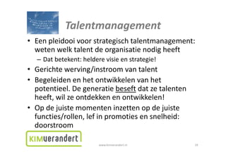 Talentmanagement
• Eenpleidooivoorstrategischtalentmanagement:
   en pleidooi voor strategisch talentmanagement:
  wetenwelktalentdeorganisatienodigheeft
   – Dat betekent: heldere visie en strategie!
     Datbetekent:helderevisieenstrategie!
• Gerichtewerving/instroomvantalent
• Begeleiden en het ontwikkelen van het
  Begeleidenenhetontwikkelenvanhet
  potentieel.Degeneratiebeseft datzetalenten
  heeft,wilzeontdekkenenontwikkelen!
  heeft wil ze ontdekken en ontwikkelen!
• Opdejuistemomenteninzettenopdejuiste
  functies/rollen,lefinpromotiesensnelheid:
  functies/rollen lef in promoties en snelheid:
  doorstroom

                         www.kimverandert.nl         19
 
