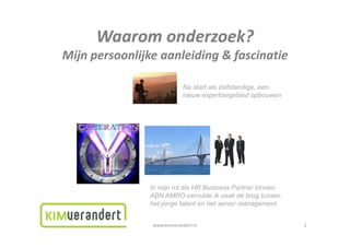 Waaromonderzoek?
      Waarom onderzoek?
Mijnpersoonlijkeaanleiding&fascinatie

                            Na start als zelfstandige, een
                            nieuw expertisegebied opbouwen




               In mijn rol als HR Business Partner binnen
               ABN AMRO vervulde ik vaak de brug tussen
               het jonge talent en het senior management


                www.kimverandert.nl                          2
 