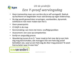 Uitdepraktijk:
              EenY‐proof wervingsdag
              E Y       f     i d
• Geentraineeship maareencarrièrediejezelfvormgeeft.Nadruk
  opfaciliterenenbegeleidenmaarookberoepopeigenleiderschap.
• Dedagwordtgevoeddoorervaringen,voorbeelden,dynamiek:
  echtheidennietmeermakendanhetis
  echtheid en niet meer maken dan het is
• Geenpowerpoints
• CVblijftindemap
• Kennismaking:vanmenstotmens:snuffelgesprekken
• Assessment:eencaseopcompetenties
• E lijk
  Eerlijkenzorgvuldigproces
                   ldi
• Waarderingtussen8en9:“waarmaakjehetmeedatjeeenhele
  dagmagkennismaken,datmanagershiereenheledagactief
     g g                  ,        g                   g
  betrokkenzijn,waarjeeenheledagdesfeermagproeven?Ikweet
  hiernabeterwaarikvoorkies”


                             www.kimverandert.nl                    20
 