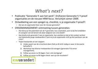 What s
                             What’s next?
• Publicatie“GeneratieY:aanhetwerk”.DrijfverenGeneratieY,Y‐proof
  organisatiesendenieuweHRMfocus.Verschijntzomer2009.
  organisaties en de nieuwe HRM focus Verschijnt zomer 2009
• Ontwikkelingvaneenspiegelcq.checklist,isjeorganisatieY‐proof?:
    – Zijnwealsorganisatieklaarvoordenieuwegeneratie?
• CRISISMANAGEMENT:ontmoetingtussengeneraties
    – HoebenutjehetpotentieelvandeYgeneratie,huncreativiteit,juistnúbijhetontdekken
      én aangaanvandekansendiedezetijdgeestvancrisisbiedt?
    – HoebindtjedegeneratieYaanjeorganisatie,hoevoorkomjedatjehetcontactverliest
      mettalentvollejongemedewerkers?Juistnújealsorganisatierichtophetoverlevenvande
      crisis?
    – Trajectbestaandeuitvierstappen:
          j                         pp
        1) Intakewaarinwedecrisischeck doen(hebjeditéchtnodigenwaarzitdeexacte
             behoefte?).
        2) Workshopmetdiversemedewerkers&managers(generatieY&senior
             management).t)
        3) Follow upsessiena30dagen:hoeisdevoortgang?
        4) Follow upsessiena90dagencheck:watzijnderesultaten?


                                       www.kimverandert.nl                                    22
 