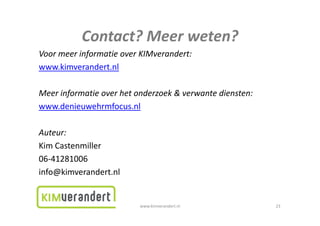 Contact?Meerweten?
           Contact? Meer weten?
VoormeerinformatieoverKIMverandert:
www.kimverandert.nl

Meerinformatieoverhetonderzoek&verwantediensten:
www.denieuwehrmfocus.nl

Auteur:
KimCastenmiller
06‐41281006
info@kimverandert.nl


                         www.kimverandert.nl              23
 