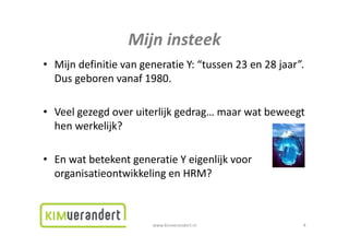 Mijninsteek
                  Mijn insteek
• Mijn definitie van generatie Y: “tussen 23 en 28 jaar”.
  MijndefinitievangeneratieY: tussen23en28jaar .
  Dusgeborenvanaf1980.

• Veelgezegdoveruiterlijkgedrag…maarwatbeweegt
  henwerkelijk?
  h       k lijk?

• EnwatbetekentgeneratieYeigenlijkvoor
  organisatieontwikkelingenHRM?



                        www.kimverandert.nl              4
 