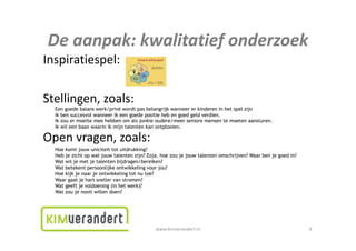Deaanpak:kwalitatiefonderzoek
De aanpak: kwalitatief onderzoek
Inspiratiespel:

Stellingen,zoals:
Stellingen zoals:
  Een goede balans werk/privé wordt pas belangrijk wanneer er kinderen in het spel zijn
  Ik ben succesvol wanneer ik een goede positie heb en goed geld verdien.
  Ik zou er moeite mee hebben om als jonkie oudere/meer seniore mensen te moeten aansturen.
  Ik wil een b
       il    baan waarin ik mijn t l t k ontplooien.
                      i      ij talenten kan t l i

Openvragen,zoals:
  Hoe komt jouw uniciteit tot uitdrukking?
  Heb je i ht
  H b j zicht op wat jouw talenten zijn? Z j h zou j j
                     tj     t l t      ij ? Zoja, hoe je jouw t l t omschrijven? W
                                                              talenten  h ij   ? Waar b j goed i ?
                                                                                      ben je d in?
  Wat wil je met je talenten bijdragen/bereiken?
  Wat betekent persoonlijke ontwikkeling voor jou?
  Hoe kijk je naar je ontwikkeling tot nu toe?
  Waar gaat je hart sneller van stromen?
       g     j
  Wat geeft je voldoening (in het werk)?
  Wat zou je nooit willen doen?




                                           www.kimverandert.nl                                       6
 