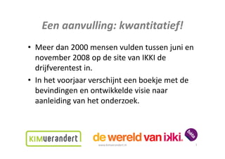 Eenaanvulling:kwantitatief!
   Een aanvulling: kwantitatief!
• Meerdan2000mensenvuldentussenjunien
                      p
  november2008opdesitevanIKKIde
  drijfverentestin.
• In het voorjaar verschijnt een boekje met de
  Inhetvoorjaarverschijnteenboekjemetde
  bevindingenenontwikkeldevisienaar
  aanleidingvanhetonderzoek.
      l           h            k



                   www.kimverandert.nl        7
 