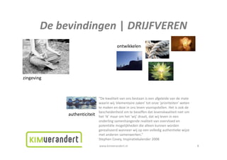 Debevindingen|DRIJFVEREN
        De bevindingen | DRIJFVEREN
                                          ontwikkelen




zingeving
   g    g



                              “De kwaliteit van ons bestaan is een afgeleide van de mate
                               Dekwaliteitvanonsbestaaniseenafgeleidevandemate
                              waarinwij‘elementairezaken’totonze‘prioriteiten’weten
                              temakenendezeinonslevenvooropstellen.Hetisookde
                              bescheidenheidomtebeseffendatlevenskwaliteitnietom
             authenticiteit   het ik maar om het wij draait dat wij leven in een
                              het ‘ik’maaromhet‘wij’draait,datwijlevenineen
                              onderlingsamenhangenderealiteitvanovervloeden
                              potentiëlemogelijkhedendiealleenkunnenworden
                              gerealiseerdwanneerwijopeenvolledigauthentiekewijze
                              metanderensamenwerken.
                              met anderen samenwerken ”
                              StephenCovey,Inspiratiekalender2008
                              www.kimverandert.nl                                             8
 