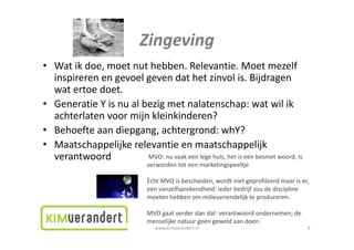 Zingeving
• Wat ik doe, moet nut hebben. Relevantie. Moet mezelf
  Watikdoe,moetnuthebben.Relevantie.Moetmezelf
  inspirerenengevoelgevendathetzinvolis.Bijdragen
  watertoedoet.
• GeneratieYisnualbezigmetnalatenschap:watwilik
  achterlatenvoormijnkleinkinderen?
• Behoefteaandiepgang,achtergrond:whY?
• Maatschappelijkerelevantieenmaatschappelijk
  verantwoord
        t     d         MVO:nuvaakeenlegehuls,hetiseenbesmetwoord,is
                               verwordentoteenmarketingspeeltje

                               Ècht MVO is bescheiden wordt niet geprofileerd maar is er
                                    MVOisbescheiden,wordtnietgeprofileerdmaariser,
                               eenvanzelfsprekendheid:iederbedrijfzoudediscipline
                               moetenhebbenommilieuvriendelijkteproduceren.

                               MVOgaatverderdandat:verantwoordondernemen;de
                               menselijkenatuurgeengeweldaandoen
                                  www.kimverandert.nl                                    9
 