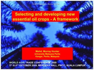 Selecting and developing new  essential oil crops - A framework Mohd. Murray Hunter University Malaysia Perlis Kangar, Perlis, Malaysia WORLD AGRI  TRADE CONFERENCE 2009 5 TH  & 6 TH  OCTOBER 2009, MERDEKA HALL, PWTC, KUALA LUMPUR © 2009 Copyright  Murray Hunter 